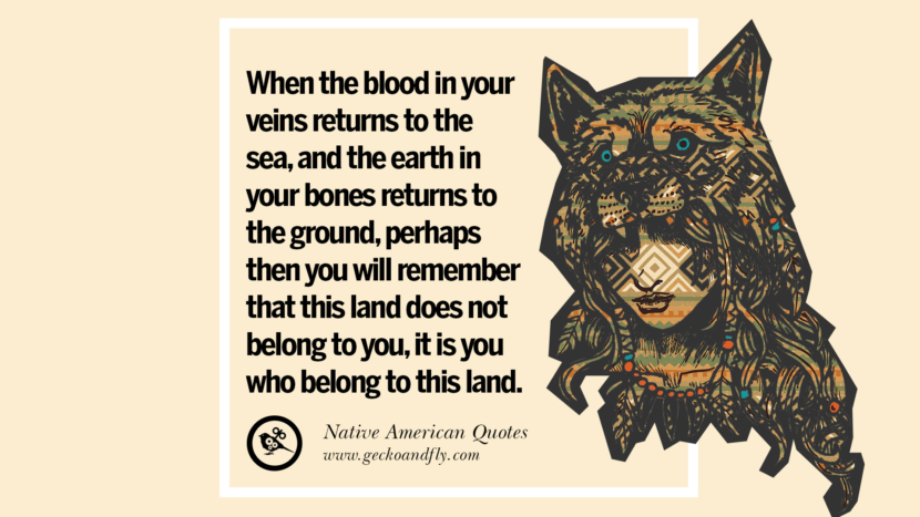 When the blood in your veins returns to the sea, and the earth in your bones returns to the ground, perhaps then you will remember that this land does not belong to you, it is you who belong to this land.