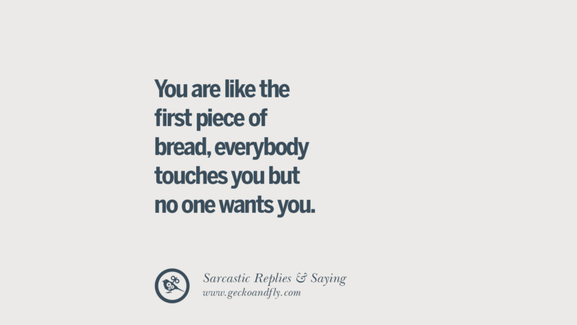 You are like the first piece of bread, everybody touches you but no one wants you.