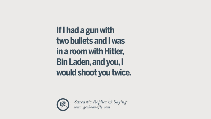 If I had a gun with two bullets and I was in a room with Hitler, Bin Laden, and you, I would shoot you twice.
