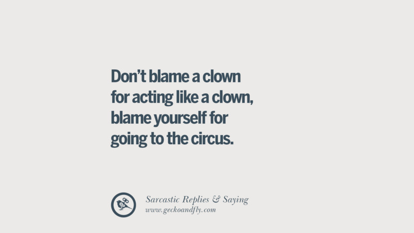 Don't blame a clown for acting like a clown, blame yourself for going to the circus.