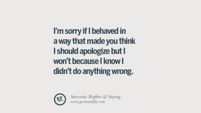 I'm sorry if I behaved in a way that made you think I should apologize but I won't because I know I didn't do anything wrong.